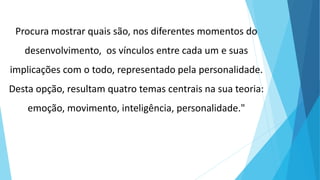 Procura mostrar quais são, nos diferentes momentos do
desenvolvimento, os vínculos entre cada um e suas
implicações com o todo, representado pela personalidade.
Desta opção, resultam quatro temas centrais na sua teoria:
emoção, movimento, inteligência, personalidade."
 