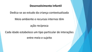 Desenvolvimento Infantil
Dedica-se ao estudo da criança contextualizada
Meio ambiente e recursos internos têm
ação recíproca
Cada idade estabelece um tipo particular de interações
entre meio e sujeito
 