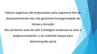 Fatores orgânicos são responsáveis pela sequencia fixa do
desenvolvimento mas não garantem homogeneidade de
tempo e duração
Nos primeiros anos de vida o biológico evidencia-se mais e
progressivamente, e vai cedendo espaço para
determinação social
 