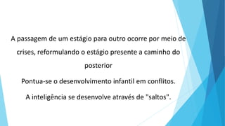 A passagem de um estágio para outro ocorre por meio de
crises, reformulando o estágio presente a caminho do
posterior
Pontua-se o desenvolvimento infantil em conflitos.
A inteligência se desenvolve através de "saltos".
 