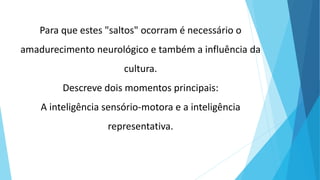 Para que estes "saltos" ocorram é necessário o
amadurecimento neurológico e também a influência da
cultura.
Descreve dois momentos principais:
A inteligência sensório-motora e a inteligência
representativa.
 