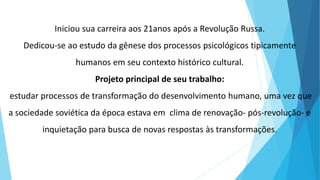 Iniciou sua carreira aos 21anos após a Revolução Russa.
Dedicou-se ao estudo da gênese dos processos psicológicos tipicamente
humanos em seu contexto histórico cultural.
Projeto principal de seu trabalho:
estudar processos de transformação do desenvolvimento humano, uma vez que
a sociedade soviética da época estava em clima de renovação- pós-revolução- e
inquietação para busca de novas respostas às transformações.
 