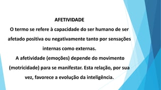 AFETIVIDADE
O termo se refere à capacidade do ser humano de ser
afetado positiva ou negativamente tanto por sensações
internas como externas.
A afetividade (emoções) depende do movimento
(motricidade) para se manifestar. Esta relação, por sua
vez, favorece a evolução da inteligência.
 