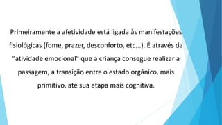 Primeiramente a afetividade está ligada às manifestações
fisiológicas (fome, prazer, desconforto, etc...). É através da
"atividade emocional" que a criança consegue realizar a
passagem, a transição entre o estado orgânico, mais
primitivo, até sua etapa mais cognitiva.
 