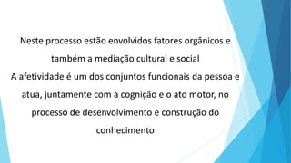 Neste processo estão envolvidos fatores orgânicos e
também a mediação cultural e social
A afetividade é um dos conjuntos funcionais da pessoa e
atua, juntamente com a cognição e o ato motor, no
processo de desenvolvimento e construção do
conhecimento
 
