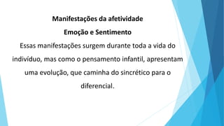 Manifestações da afetividade
Emoção e Sentimento
Essas manifestações surgem durante toda a vida do
indivíduo, mas como o pensamento infantil, apresentam
uma evolução, que caminha do sincrético para o
diferencial.
 