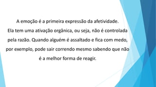 A emoção é a primeira expressão da afetividade.
Ela tem uma ativação orgânica, ou seja, não é controlada
pela razão. Quando alguém é assaltado e fica com medo,
por exemplo, pode sair correndo mesmo sabendo que não
é a melhor forma de reagir.
 