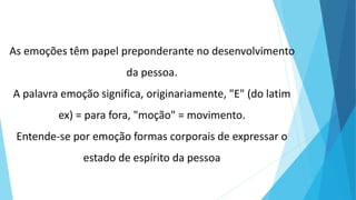 As emoções têm papel preponderante no desenvolvimento
da pessoa.
A palavra emoção significa, originariamente, "E" (do latim
ex) = para fora, "moção" = movimento.
Entende-se por emoção formas corporais de expressar o
estado de espírito da pessoa
 