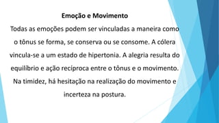 Emoção e Movimento
Todas as emoções podem ser vinculadas a maneira como
o tônus se forma, se conserva ou se consome. A cólera
vincula-se a um estado de hipertonia. A alegria resulta do
equilíbrio e ação recíproca entre o tônus e o movimento.
Na timidez, há hesitação na realização do movimento e
incerteza na postura.
 