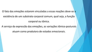 O fato das emoções estarem vinculadas a essas reações deve-se a
existência de um substrato corporal comum, qual seja, a função
corporal ou tônica.
A serviço da expressão das emoções, as variações tônico-posturais
atuam como produtora de estados emocionais.
 