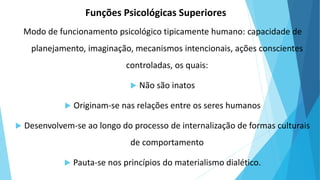 Modo de funcionamento psicológico tipicamente humano: capacidade de
planejamento, imaginação, mecanismos intencionais, ações conscientes
controladas, os quais:
 Não são inatos
 Originam-se nas relações entre os seres humanos
 Desenvolvem-se ao longo do processo de internalização de formas culturais
de comportamento
 Pauta-se nos princípios do materialismo dialético.
Funções Psicológicas Superiores
 
