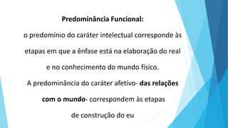 Predominância Funcional:
o predomínio do caráter intelectual corresponde às
etapas em que a ênfase está na elaboração do real
e no conhecimento do mundo físico.
A predominância do caráter afetivo- das relações
com o mundo- correspondem às etapas
de construção do eu
 