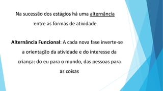 Na sucessão dos estágios há uma alternância
entre as formas de atividade
Alternância Funcional: A cada nova fase inverte-se
a orientação da atividade e do interesse da
criança: do eu para o mundo, das pessoas para
as coisas
 