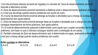 1-Um dos princípios básicos da teoria de Vygotsky é o conceito de "zona de desenvolvimento proximal".
Assinale a alternativa correta:
A ) Zona de desenvolvimento proximal representa a distância entre o desenvolvimento real/atual da criança
e o nível que ela atinge quando resolve problemas com auxílio do outro.
B ) A zona de desenvolvimento proximal abrange as funções e atividades que a criança só consegue
desempenhar sem ajuda externa.
C ) Zona de desenvolvimento proximal abrange todas as funções e atividades que a criança ou o aluno
consegue desempenhar de forma autônoma, sem ajuda externa.
D ) O nível de desenvolvimento potencial é determinado como aquilo que o sujeito consolidou de forma
autônoma, com base no que o indivíduo consegue resolver sem a orientação de um adulto.
E ) Também chamado de Zona de desenvolvimento real, é determinado em jogos, analisando somente o
nível que a criança atinge quando resolve problemas com auxílio
Estão corretas as alternativas
1) A e D 2) C e D 3) B e C 4) A e E 5) C e D
 