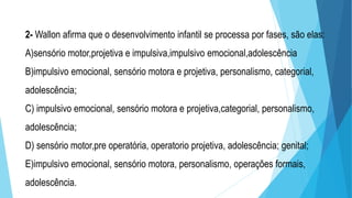 2- Wallon afirma que o desenvolvimento infantil se processa por fases, são elas:
A)sensório motor,projetiva e impulsiva,impulsivo emocional,adolescência
B)impulsivo emocional, sensório motora e projetiva, personalismo, categorial,
adolescência;
C) impulsivo emocional, sensório motora e projetiva,categorial, personalismo,
adolescência;
D) sensório motor,pre operatória, operatorio projetiva, adolescência; genital;
E)impulsivo emocional, sensório motora, personalismo, operações formais,
adolescência.
 