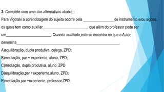 3- Complete com uma das alternativas abaixo,:
Para Vigotski a aprendizagem do sujeito ocorre pela ________________de instrumento e/ou signos,
os quais tem como auxiliar_______________________, que além do professor pode ser
um_______________________. Quando auxiliado,este se encontra no que o Autor
denomina_____________________________________________________
A)equilibração, dupla produtiva, colega, ZPD;
B)mediação, par + experiente, aluno, ZPD;
C)mediação, dupla produtiva, aluno, ZPD
D)equilibração,par +experiente,aluno, ZPD;
E)mediação,par +experiente, professor,ZPD.
 