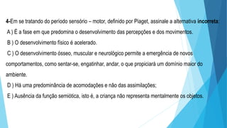 4-Em se tratando do período sensório – motor, definido por Piaget, assinale a alternativa incorreta:
A ) É a fase em que predomina o desenvolvimento das percepções e dos movimentos.
B ) O desenvolvimento físico é acelerado.
C ) O desenvolvimento ósseo, muscular e neurológico permite a emergência de novos
comportamentos, como sentar-se, engatinhar, andar, o que propiciará um domínio maior do
ambiente.
D ) Há uma predominância de acomodações e não das assimilações;
E ) Ausência da função semiótica, isto é, a criança não representa mentalmente os objetos.
 