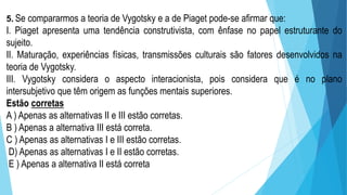 5. Se compararmos a teoria de Vygotsky e a de Piaget pode-se afirmar que:
I. Piaget apresenta uma tendência construtivista, com ênfase no papel estruturante do
sujeito.
II. Maturação, experiências físicas, transmissões culturais são fatores desenvolvidos na
teoria de Vygotsky.
III. Vygotsky considera o aspecto interacionista, pois considera que é no plano
intersubjetivo que têm origem as funções mentais superiores.
Estão corretas
A ) Apenas as alternativas II e III estão corretas.
B ) Apenas a alternativa III está correta.
C ) Apenas as alternativas I e III estão corretas.
D) Apenas as alternativas I e II estão corretas.
E ) Apenas a alternativa II está correta
 