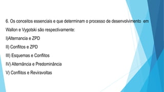 6. Os conceitos essenciais e que determinam o processo de desenvolvimento em
Wallon e Vygotski são respectivamente:
I)Alternancia e ZPD
II) Conflitos e ZPD
III) Esquemas e Conflitos
IV) Alternância e Predominância
V) Conflitos e Reviravoltas
 