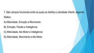7. São campos funcionais entre os quais se distribui a atividade infantil, segundo
Wallon:
A)Afetividade, Emoção e Movimento
B) Emoção, Paixão e Inteligência
C) Afetividade, Ato Motor e Inteligência
D) Afetividade, Movimento e Ato Motor
 