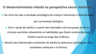 O desenvolvimento infantil na perspectiva sócio- histórica
 No início da vida a atividade psicológica da criança é elementar e determinada
por sua herança biológica;
 Com a ajuda do adulto e a partir das interações com seu grupo social as
crianças assimilam ativamente as habilidades que foram construídas pela
história social ao longo dos milênios;
 Através das intervenções constantes do adulto os processos psicológicos mais
complexos começam a se formar;
 