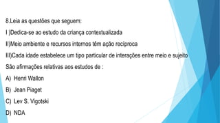 8.Leia as questões que seguem:
I )Dedica-se ao estudo da criança contextualizada
II)Meio ambiente e recursos internos têm ação recíproca
III)Cada idade estabelece um tipo particular de interações entre meio e sujeito
São afirmações relativas aos estudos de :
A) Henri Wallon
B) Jean Piaget
C) Lev S. Vigotski
D) NDA
 
