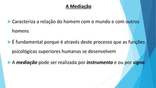 A Mediação
 Caracteriza a relação do homem com o mundo e com outros
homens
 É fundamental porque é através deste processo que as funções
psicológicas superiores humanas se desenvolvem
 A mediação pode ser realizada por instrumento e ou por signo
 