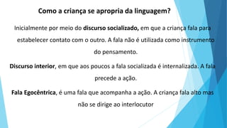 Como a criança se apropria da linguagem?
Inicialmente por meio do discurso socializado, em que a criança fala para
estabelecer contato com o outro. A fala não é utilizada como instrumento
do pensamento.
Discurso interior, em que aos poucos a fala socializada é internalizada. A fala
precede a ação.
Fala Egocêntrica, é uma fala que acompanha a ação. A criança fala alto mas
não se dirige ao interlocutor
 