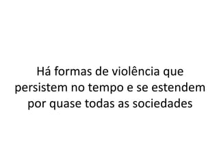 Há formas de violência que
persistem no tempo e se estendem
por quase todas as sociedades
 