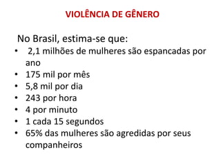 VIOLÊNCIA DE GÊNERO
No Brasil, estima-se que:
• 2,1 milhões de mulheres são espancadas por
ano
• 175 mil por mês
• 5,8 mil por dia
• 243 por hora
• 4 por minuto
• 1 cada 15 segundos
• 65% das mulheres são agredidas por seus
companheiros
 