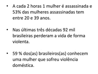 • A cada 2 horas 1 mulher é assassinada e
53% das mulheres assassinadas tem
entre 20 e 39 anos.
• Nas últimas três décadas 92 mil
brasileiras perderam a vida de forma
violenta.
• 59 % dos(as) brasileiros(as) conhecem
uma mulher que sofreu violência
doméstica.
 
