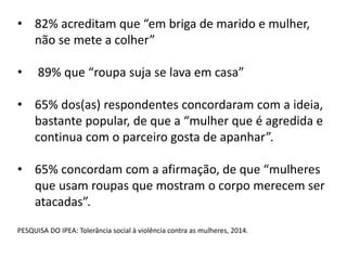 • 82% acreditam que “em briga de marido e mulher,
não se mete a colher”
• 89% que “roupa suja se lava em casa”
• 65% dos(as) respondentes concordaram com a ideia,
bastante popular, de que a “mulher que é agredida e
continua com o parceiro gosta de apanhar”.
• 65% concordam com a afirmação, de que “mulheres
que usam roupas que mostram o corpo merecem ser
atacadas”.
PESQUISA DO IPEA: Tolerância social à violência contra as mulheres, 2014.
 
