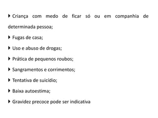  Criança com medo de ficar só ou em companhia de
determinada pessoa;
 Fugas de casa;
 Uso e abuso de drogas;
 Prática de pequenos roubos;
 Sangramentos e corrimentos;
 Tentativa de suicídio;
 Baixa autoestima;
 Gravidez precoce pode ser indicativa
 