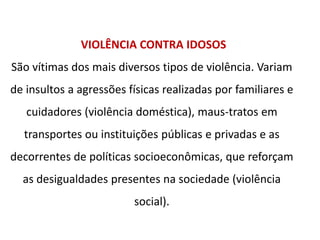 VIOLÊNCIA CONTRA IDOSOS
São vítimas dos mais diversos tipos de violência. Variam
de insultos a agressões físicas realizadas por familiares e
cuidadores (violência doméstica), maus-tratos em
transportes ou instituições públicas e privadas e as
decorrentes de políticas socioeconômicas, que reforçam
as desigualdades presentes na sociedade (violência
social).
 