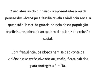 O uso abusivo do dinheiro da aposentadoria ou da
pensão dos idosos pela família revela a violência social a
que está submetida grande parcela dessa população
brasileira, relacionada ao quadro de pobreza e exclusão
social.
Com frequência, os idosos nem se dão conta da
violência que estão vivendo ou, então, ficam calados
para proteger a família.
 