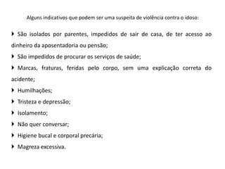 Alguns indicativos que podem ser uma suspeita de violência contra o idoso:
 São isolados por parentes, impedidos de sair de casa, de ter acesso ao
dinheiro da aposentadoria ou pensão;
 São impedidos de procurar os serviços de saúde;
 Marcas, fraturas, feridas pelo corpo, sem uma explicação correta do
acidente;
 Humilhações;
 Tristeza e depressão;
 Isolamento;
 Não quer conversar;
 Higiene bucal e corporal precária;
 Magreza excessiva.
 