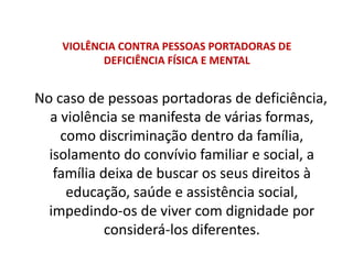 VIOLÊNCIA CONTRA PESSOAS PORTADORAS DE
DEFICIÊNCIA FÍSICA E MENTAL
No caso de pessoas portadoras de deficiência,
a violência se manifesta de várias formas,
como discriminação dentro da família,
isolamento do convívio familiar e social, a
família deixa de buscar os seus direitos à
educação, saúde e assistência social,
impedindo-os de viver com dignidade por
considerá-los diferentes.
 