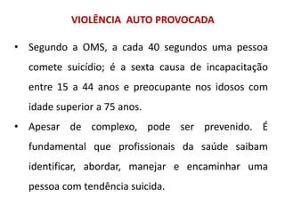 VIOLÊNCIA AUTO PROVOCADA
• Segundo a OMS, a cada 40 segundos uma pessoa
comete suicídio; é a sexta causa de incapacitação
entre 15 a 44 anos e preocupante nos idosos com
idade superior a 75 anos.
• Apesar de complexo, pode ser prevenido. É
fundamental que profissionais da saúde saibam
identificar, abordar, manejar e encaminhar uma
pessoa com tendência suicida.
 