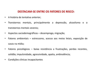 DESTACAM-SE ENTRE OS FATORES DE RISCO:
• A história de tentativa anterior;
• Transtornos mentais, principalmente a depressão, alcoolismo e o
transtornos mentais severos;
• Aspectos sociodemográficos – desemprego, migração;
• Fatores ambientais – estressores, acesso aos meios letais, exposição de
casos na mídia;
• Fatores psicológicos – baixa resistência a frustrações, perdas recentes,
solidão, impulsividade, agressividade, apatia, ambivalência;
• Condições clínicas incapacitantes
 