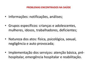 PROBLEMAS ENCONTRADOS NA SAÚDE
• Informações: notificações, análises;
• Grupos específicos: crianças e adolescentes,
mulheres, idosos, trabalhadores, deficientes;
• Natureza dos atos: física, psicológica, sexual,
negligência e auto provocada;
• Implementação dos serviços: atenção básica, pré-
hospitalar, emergência hospitalar e reabilitação.
 