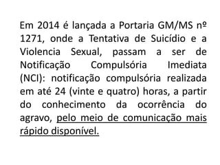 Em 2014 é lançada a Portaria GM/MS nº
1271, onde a Tentativa de Suicídio e a
Violencia Sexual, passam a ser de
Notificação Compulsória Imediata
(NCI): notificação compulsória realizada
em até 24 (vinte e quatro) horas, a partir
do conhecimento da ocorrência do
agravo, pelo meio de comunicação mais
rápido disponível.
 