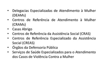 • Delegacias Especializadas de Atendimento à Mulher
(DEAMs)
• Centros de Referência de Atendimento à Mulher
(CRAMs)
• Casas Abrigo
• Centros de Referência da Assistência Social (CRAS)
• Centros de Referência Especializado da Assistência
Social (CREAS)
• Órgãos da Defensoria Pública
• Serviços de Saúde Especializados para o Atendimento
dos Casos de Violência Contra a Mulher
 