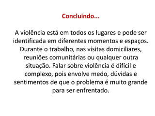 Concluindo...
A violência está em todos os lugares e pode ser
identificada em diferentes momentos e espaços.
Durante o trabalho, nas visitas domiciliares,
reuniões comunitárias ou qualquer outra
situação. Falar sobre violência é difícil e
complexo, pois envolve medo, dúvidas e
sentimentos de que o problema é muito grande
para ser enfrentado.
 