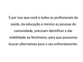 É por isso que você e todos os profissionais da
saúde, da educação e mesmo as pessoas da
comunidade, precisam identificar e dar
visibilidade ao fenômeno, para que possamos
buscar alternativas para o seu enfrentamento.
 