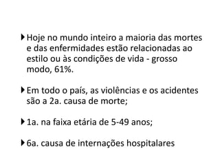 Hoje no mundo inteiro a maioria das mortes
e das enfermidades estão relacionadas ao
estilo ou às condições de vida - grosso
modo, 61%.
Em todo o país, as violências e os acidentes
são a 2a. causa de morte;
1a. na faixa etária de 5-49 anos;
6a. causa de internações hospitalares
 