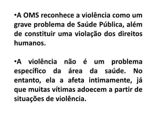 •A OMS reconhece a violência como um
grave problema de Saúde Pública, além
de constituir uma violação dos direitos
humanos.
•A violência não é um problema
específico da área da saúde. No
entanto, ela a afeta intimamente, já
que muitas vítimas adoecem a partir de
situações de violência.
 