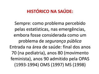 HISTÓRICO NA SAÚDE:
Sempre: como problema percebido
pelas estatísticas, nas emergências,
embora fosse considerada como um
problema de segurança pública
Entrada na área de saúde: final dos anos
70 (na pediatria), anos 80 (movimento
feminista), anos 90 admitido pela OPAS
(1993-1994) OMS (1997) MS (1998)
 