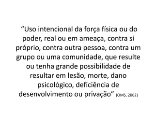 “Uso intencional da força física ou do
poder, real ou em ameaça, contra si
próprio, contra outra pessoa, contra um
grupo ou uma comunidade, que resulte
ou tenha grande possibilidade de
resultar em lesão, morte, dano
psicológico, deficiência de
desenvolvimento ou privação” (OMS, 2002)
 