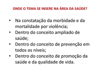 ONDE O TEMA SE INSERE NA ÁREA DA SAÚDE?
• Na constatação da morbidade e da
mortalidade por violência;
• Dentro do conceito ampliado de
saúde;
• Dentro do conceito de prevenção em
todos os níveis;
• Dentro do conceito de promoção da
saúde e da qualidade de vida.
 