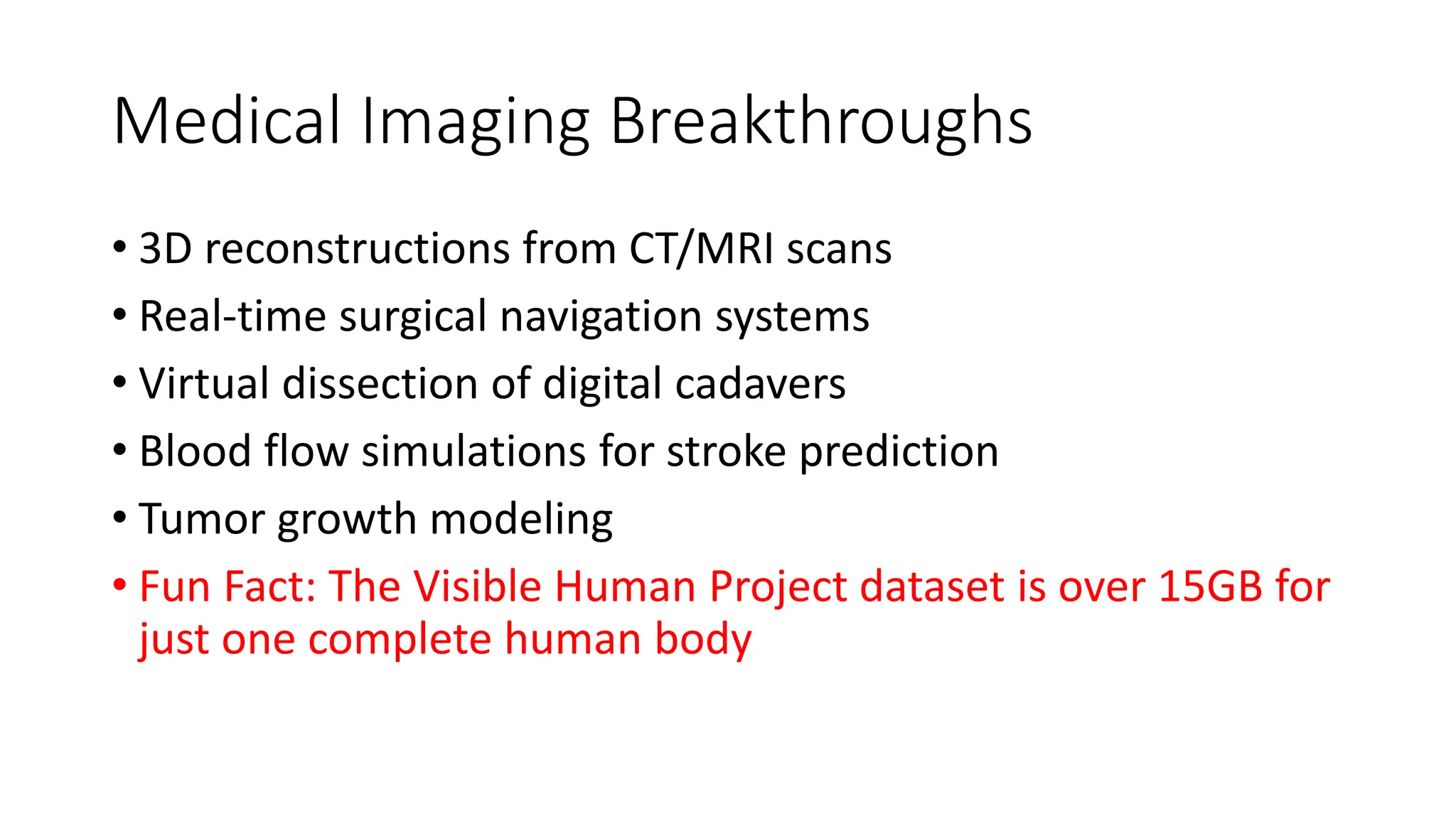Medical Imaging Breakthroughs
• 3D reconstructions from CT/MRI scans
• Real-time surgical navigation systems
• Virtual dissection of digital cadavers
• Blood flow simulations for stroke prediction
• Tumor growth modeling
• Fun Fact: The Visible Human Project dataset is over 15GB for
just one complete human body
 